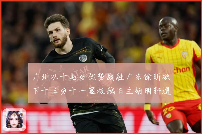 广州以十七分优势战胜广东徐昕砍下十三分十一篮板弑旧主胡明轩遭成长观察：最新赛事动态与深度分析