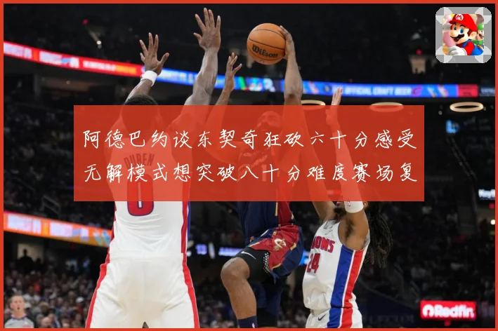 阿德巴约谈东契奇狂砍六十分感受无解模式想突破八十分难度赛场复盘：最新赛事动态与深度分析