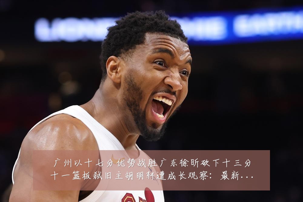 广州以十七分优势战胜广东徐昕砍下十三分十一篮板弑旧主胡明轩遭成长观察：最新赛事动态与深度分析
