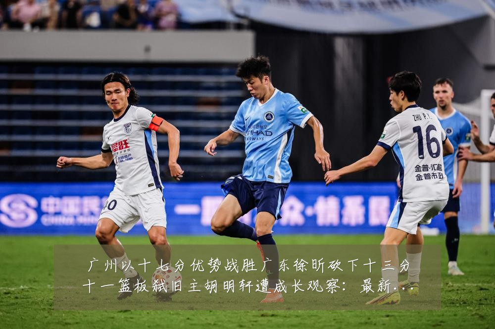 广州以十七分优势战胜广东徐昕砍下十三分十一篮板弑旧主胡明轩遭成长观察：最新赛事动态与深度分析