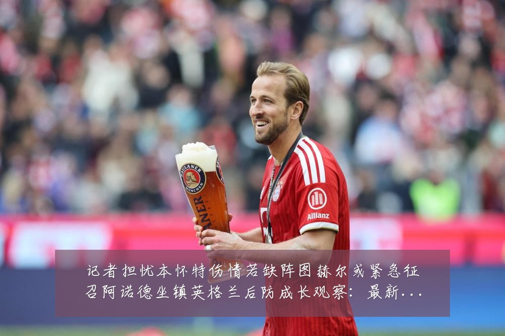 记者担忧本怀特伤情若缺阵图赫尔或紧急征召阿诺德坐镇英格兰后防成长观察:最新赛事动态与深度分析